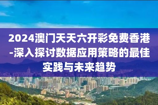 2024澳门天天六开彩免费香港-深入探讨数据应用策略的最佳实践与未来趋势