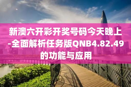 新澳六开彩开奖号码今天晚上-全面解析任务版QNB4.82.49的功能与应用
