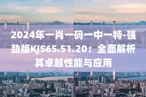 2024年一肖一码一中一特-强劲版KJS65.51.20：全面解析其卓越性能与应用