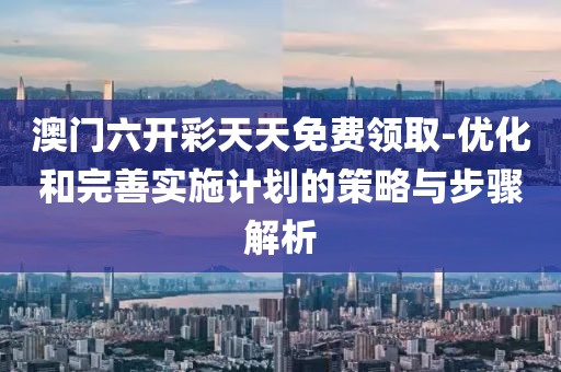 澳门六开彩天天免费领取-优化和完善实施计划的策略与步骤解析