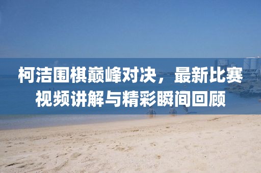 柯洁围棋巅峰对决，最新比赛视频讲解与精彩瞬间回顾