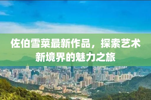 佐伯雪菜最新作品，探索艺术新境界的魅力之旅