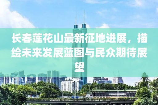长春莲花山最新征地进展，描绘未来发展蓝图与民众期待展望