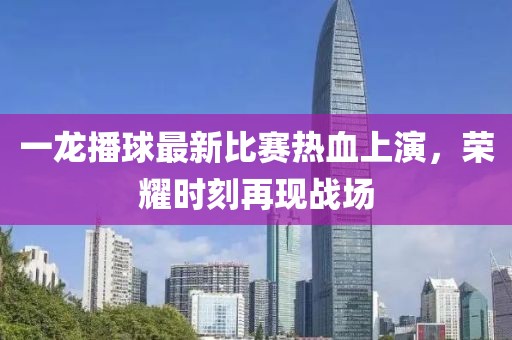 一龙播球最新比赛热血上演，荣耀时刻再现战场