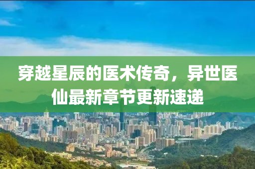 穿越星辰的医术传奇，异世医仙最新章节更新速递
