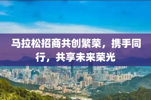马拉松招商共创繁荣，携手同行，共享未来荣光