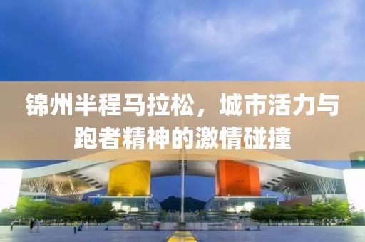 锦州半程马拉松，城市活力与跑者精神的激情碰撞