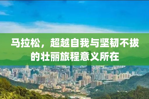 马拉松，超越自我与坚韧不拔的壮丽旅程意义所在
