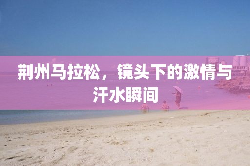 荆州马拉松，镜头下的激情与汗水瞬间