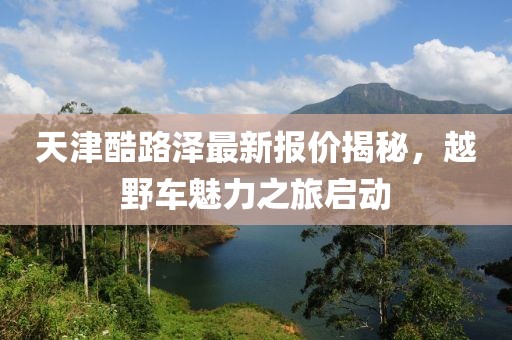天津酷路泽最新报价揭秘，越野车魅力之旅启动