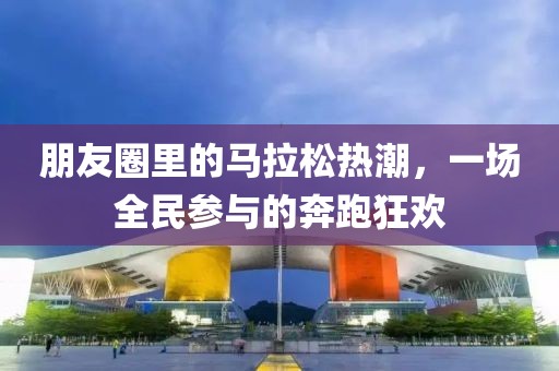 朋友圈里的马拉松热潮，一场全民参与的奔跑狂欢