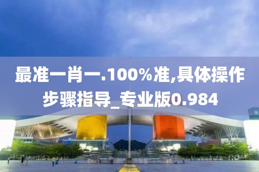 最准一肖一.100%准,具体操作步骤指导_专业版0.984