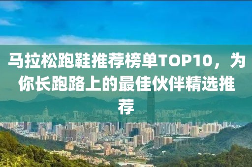 马拉松跑鞋推荐榜单TOP10，为你长跑路上的最佳伙伴精选推荐