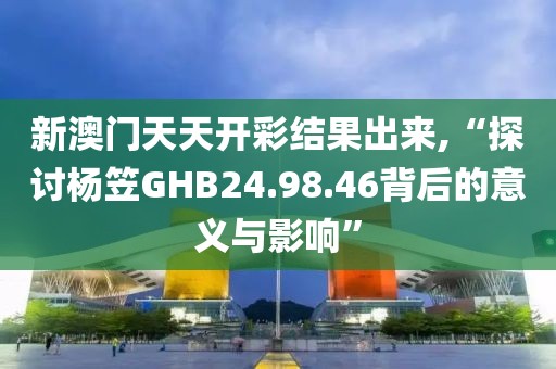 新澳门天天开彩结果出来,“探讨杨笠GHB24.98.46背后的意义与影响”