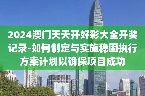 2024澳门天天开好彩大全开奖记录-如何制定与实施稳固执行方案计划以确保项目成功