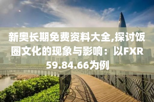 新奥长期免费资料大全,探讨饭圈文化的现象与影响：以FXR59.84.66为例