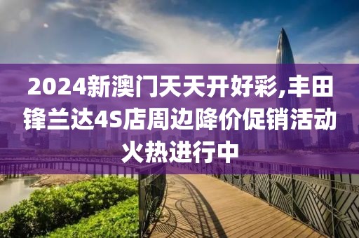 2024新澳门天天开好彩,丰田锋兰达4S店周边降价促销活动火热进行中