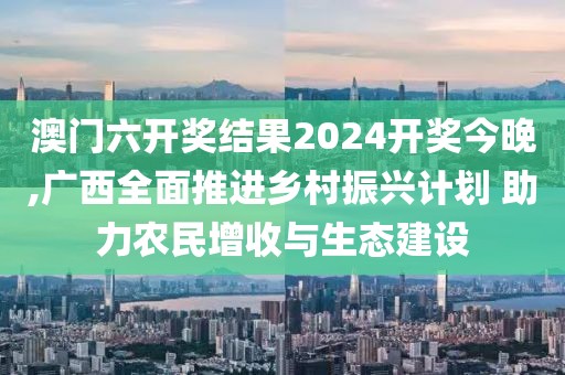 澳门六开奖结果2024开奖今晚,广西全面推进乡村振兴计划 助力农民增收与生态建设