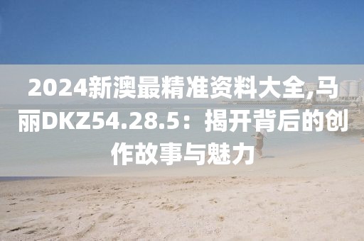 2024新澳最精准资料大全,马丽DKZ54.28.5：揭开背后的创作故事与魅力