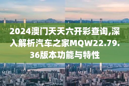 2024澳门天天六开彩查询,深入解析汽车之家MQW22.79.36版本功能与特性