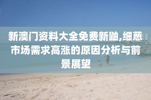 新澳门资料大全免费新鼬,细葱市场需求高涨的原因分析与前景展望