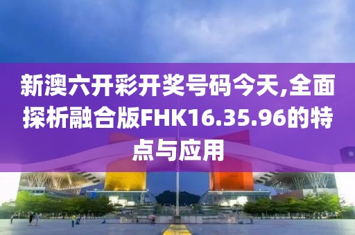 新澳六开彩开奖号码今天,全面探析融合版FHK16.35.96的特点与应用