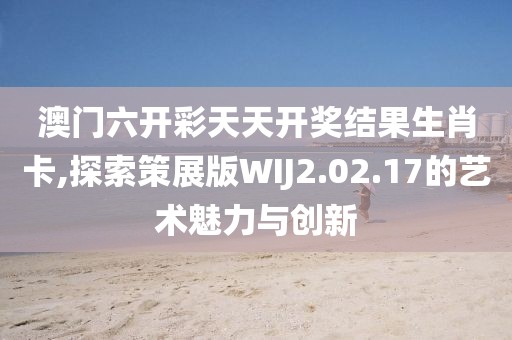 澳门六开彩天天开奖结果生肖卡,探索策展版WIJ2.02.17的艺术魅力与创新