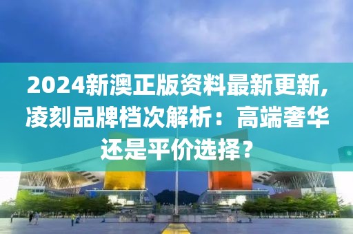 2024新澳正版资料最新更新,凌刻品牌档次解析：高端奢华还是平价选择？