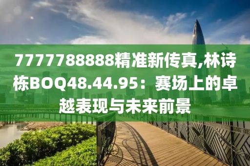 7777788888精准新传真,林诗栋BOQ48.44.95：赛场上的卓越表现与未来前景
