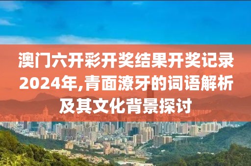 澳门六开彩开奖结果开奖记录2024年,青面潦牙的词语解析及其文化背景探讨