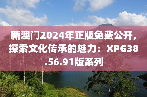 新澳门2024年正版免费公开,探索文化传承的魅力：XPG38.56.91版系列