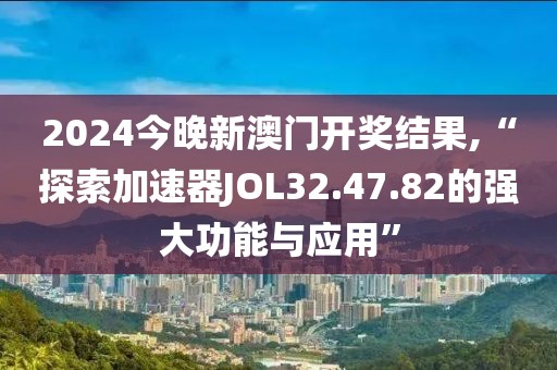 2024今晚新澳门开奖结果,“探索加速器JOL32.47.82的强大功能与应用”