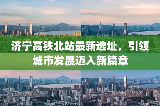 济宁高铁北站最新选址，引领城市发展迈入新篇章