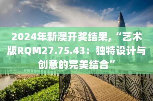 2024年新澳开奖结果,“艺术版RQM27.75.43：独特设计与创意的完美结合”