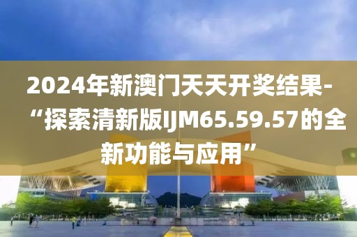2024年新澳门天天开奖结果-“探索清新版IJM65.59.57的全新功能与应用”