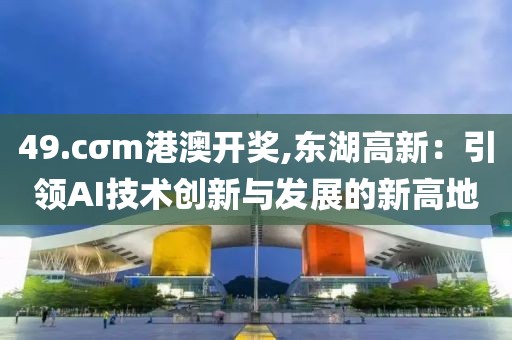 49.cσm港澳开奖,东湖高新：引领AI技术创新与发展的新高地