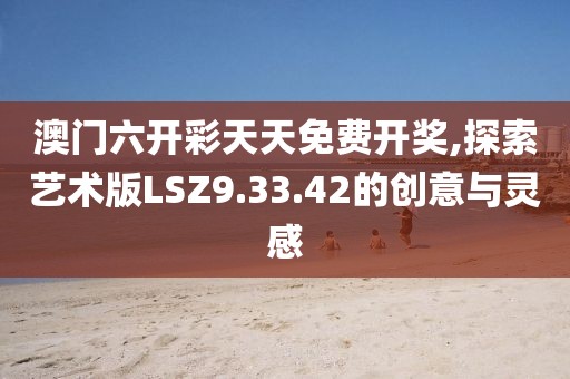澳门六开彩天天免费开奖,探索艺术版LSZ9.33.42的创意与灵感