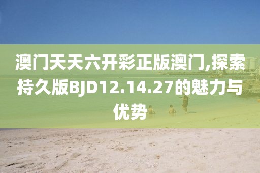 澳门天天六开彩正版澳门,探索持久版BJD12.14.27的魅力与优势