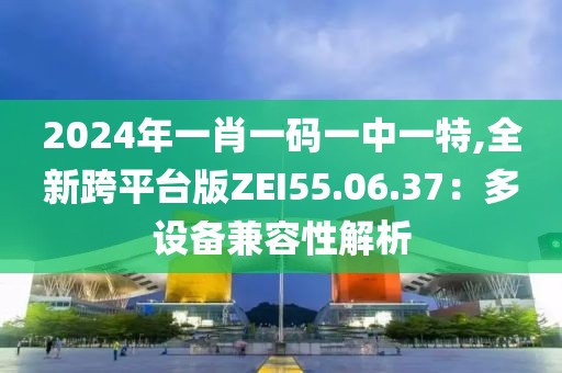 2024年一肖一码一中一特,全新跨平台版ZEI55.06.37：多设备兼容性解析