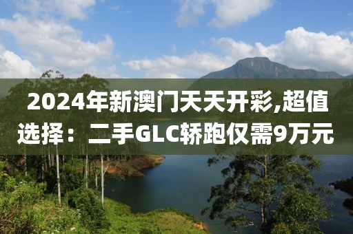 2024年新澳门天天开彩,超值选择：二手GLC轿跑仅需9万元