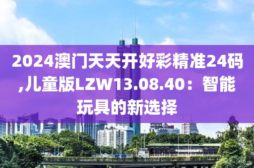2024澳门天天开好彩精准24码,儿童版LZW13.08.40：智能玩具的新选择