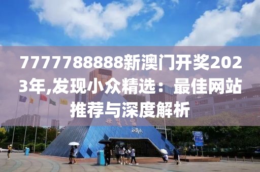 7777788888新澳门开奖2023年,发现小众精选：最佳网站推荐与深度解析