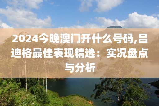 2024今晚澳门开什么号码,吕迪格最佳表现精选：实况盘点与分析