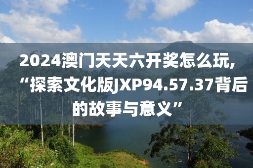 2024澳门天天六开奖怎么玩,“探索文化版JXP94.57.37背后的故事与意义”