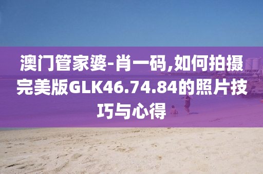 澳门管家婆-肖一码,如何拍摄完美版GLK46.74.84的照片技巧与心得