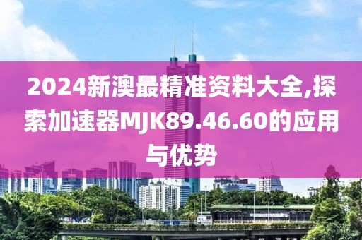 2024新澳最精准资料大全,探索加速器MJK89.46.60的应用与优势