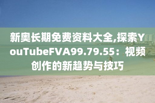 新奥长期免费资料大全,探索YouTubeFVA99.79.55：视频创作的新趋势与技巧