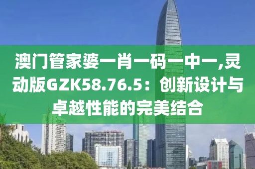 澳门管家婆一肖一码一中一,灵动版GZK58.76.5：创新设计与卓越性能的完美结合