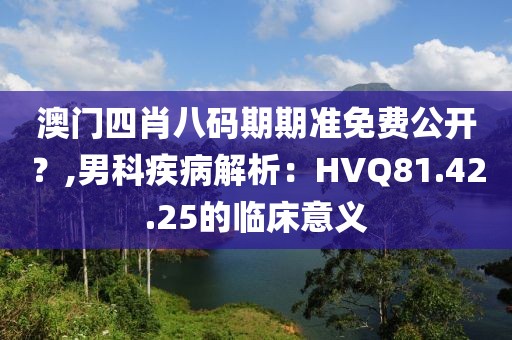 澳门四肖八码期期准免费公开？,男科疾病解析：HVQ81.42.25的临床意义
