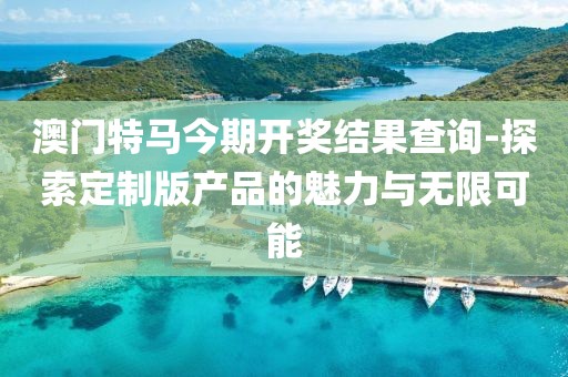 澳门特马今期开奖结果查询-探索定制版产品的魅力与无限可能